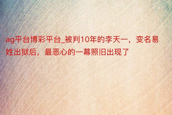 ag平台博彩平台_被判10年的李天一，变名易姓出狱后，最恶心的一幕照旧出现了