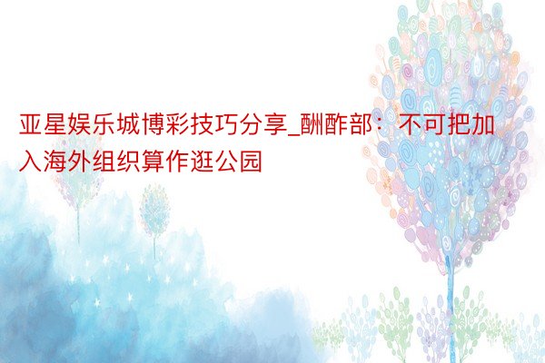 亚星娱乐城博彩技巧分享_酬酢部：不可把加入海外组织算作逛公园